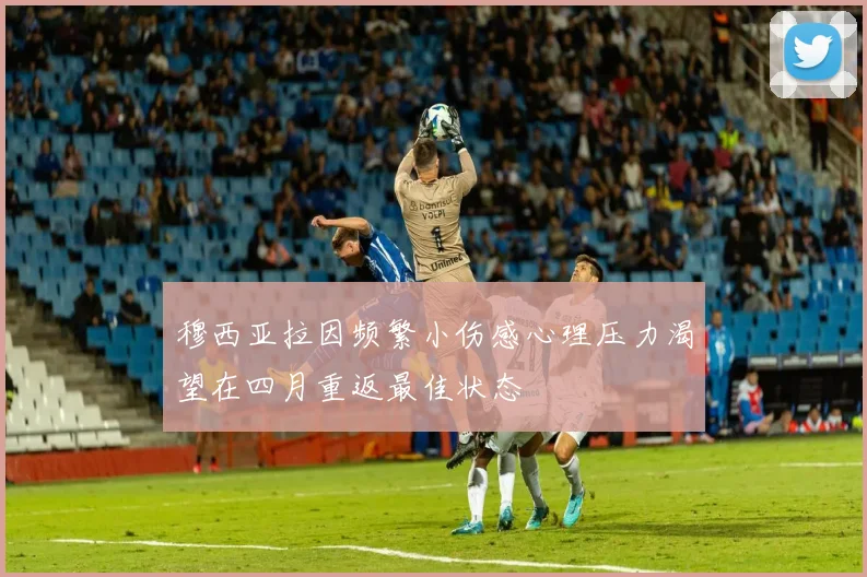 穆西亚拉因频繁小伤感心理压力渴望在四月重返最佳状态