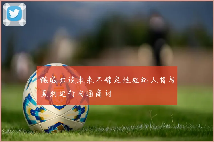 鲍威尔谈未来不确定性经纪人将与莱利进行沟通商讨