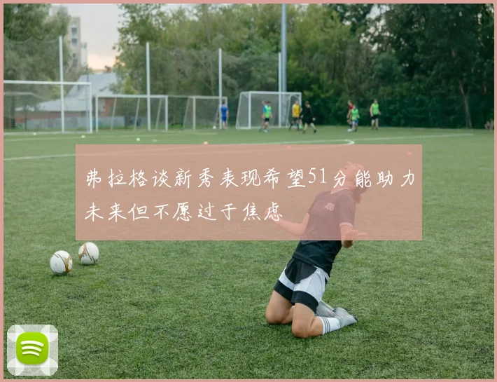弗拉格谈新秀表现希望51分能助力未来但不愿过于焦虑