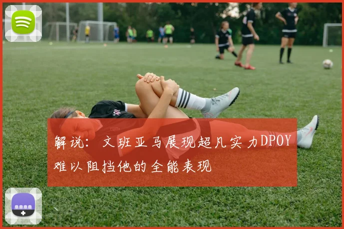 解说：文班亚马展现超凡实力DPOY难以阻挡他的全能表现
