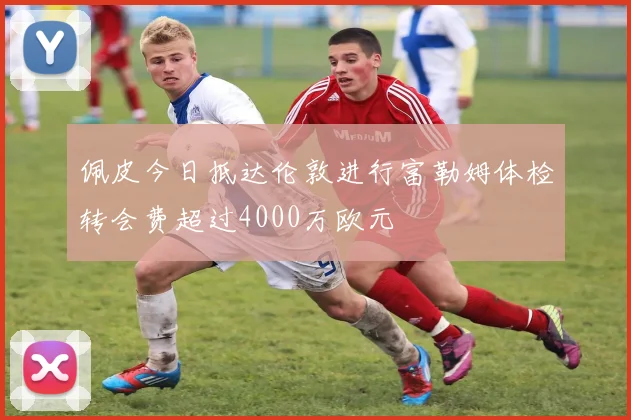 佩皮今日抵达伦敦进行富勒姆体检转会费超过4000万欧元