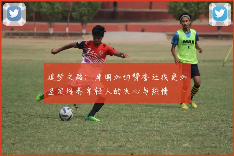 追梦之路：库明加的赞誉让我更加坚定培养年轻人的决心与热情
