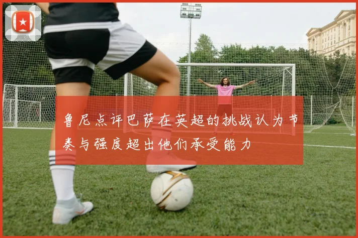 鲁尼点评巴萨在英超的挑战认为节奏与强度超出他们承受能力