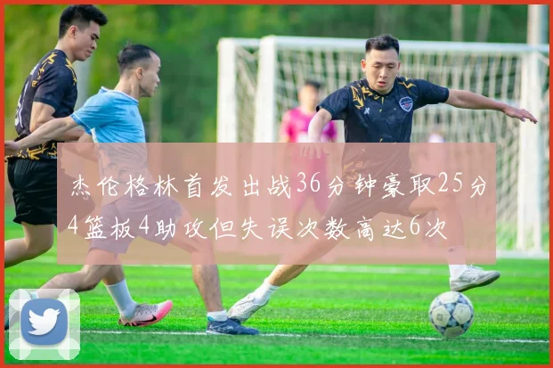 杰伦格林首发出战36分钟豪取25分4篮板4助攻但失误次数高达6次