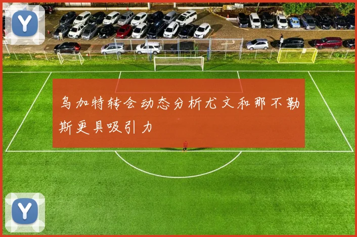 乌加特转会动态分析尤文和那不勒斯更具吸引力