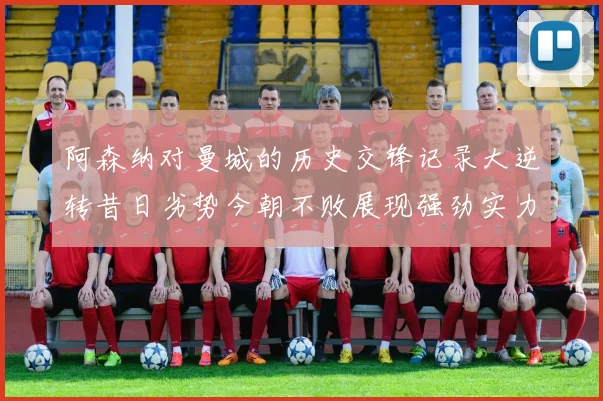 阿森纳对曼城的历史交锋记录大逆转昔日劣势今朝不败展现强劲实力